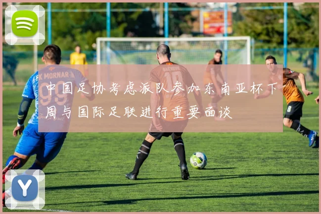 中国足协考虑派队参加东南亚杯下周与国际足联进行重要面谈