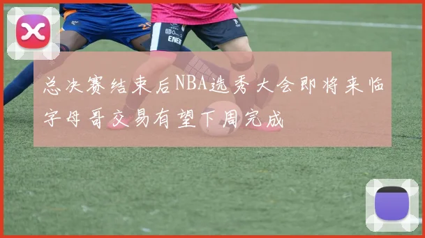 总决赛结束后NBA选秀大会即将来临字母哥交易有望下周完成