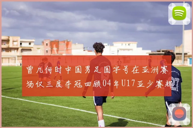曾几何时中国男足国字号在亚洲赛场仅三度夺冠回顾04年U17亚少赛辉煌时刻