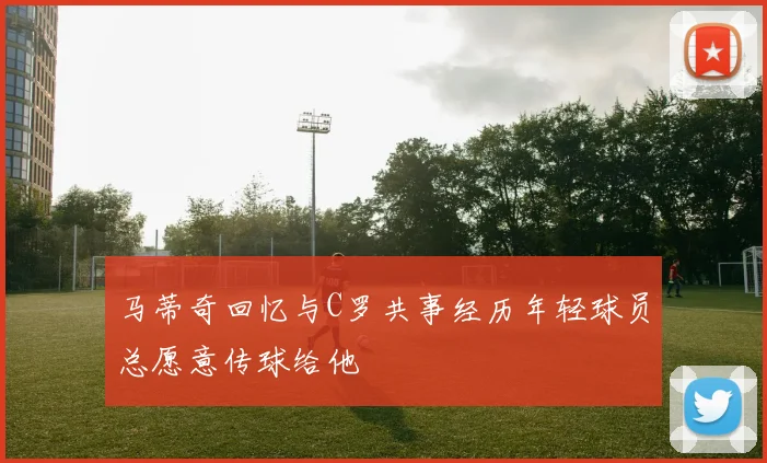 马蒂奇回忆与C罗共事经历年轻球员总愿意传球给他