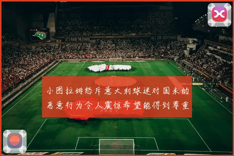 小图拉姆怒斥意大利球迷对国米的恶意行为令人震惊希望能得到尊重与支持