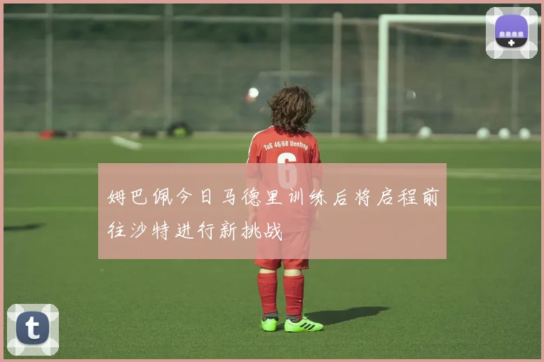 姆巴佩今日马德里训练后将启程前往沙特进行新挑战