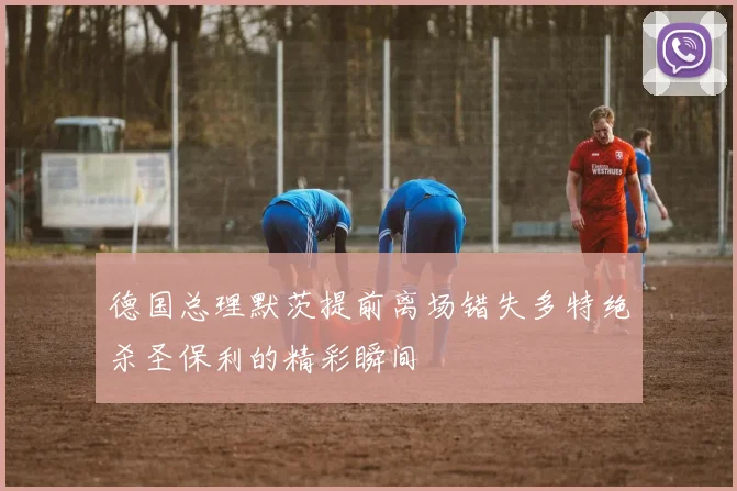 德国总理默茨提前离场错失多特绝杀圣保利的精彩瞬间