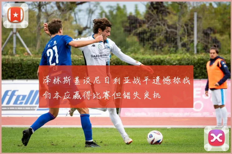 泽林斯基谈尼日利亚战平遗憾称我们本应赢得比赛但错失良机