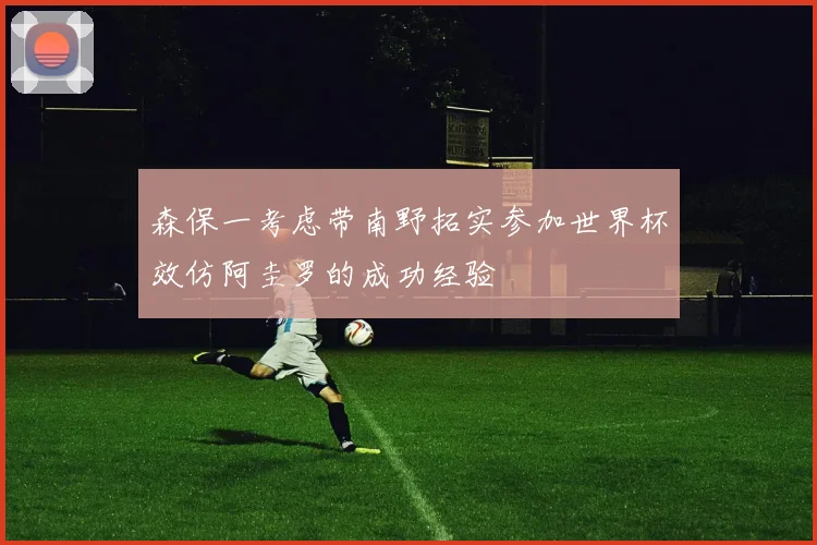森保一考虑带南野拓实参加世界杯效仿阿圭罗的成功经验