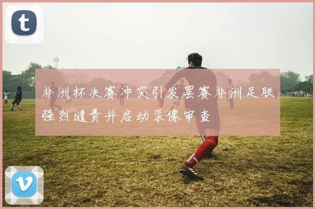 非洲杯决赛冲突引发罢赛非洲足联强烈谴责并启动录像审查