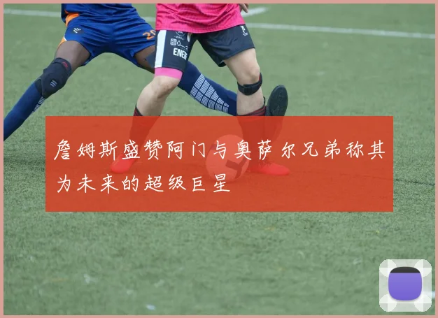 詹姆斯盛赞阿门与奥萨尔兄弟称其为未来的超级巨星