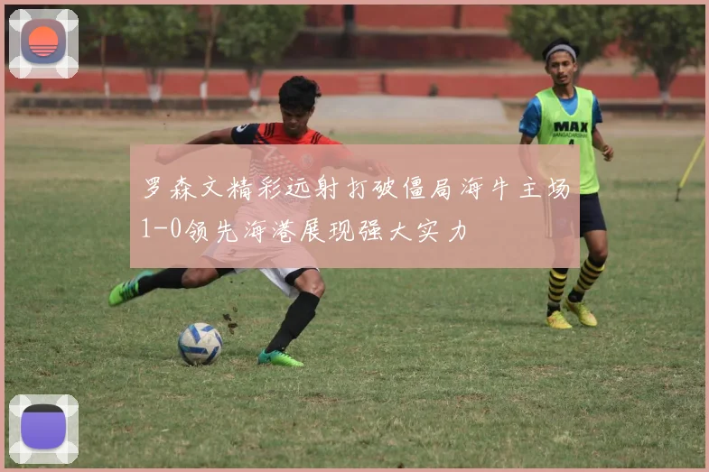 罗森文精彩远射打破僵局海牛主场1-0领先海港展现强大实力