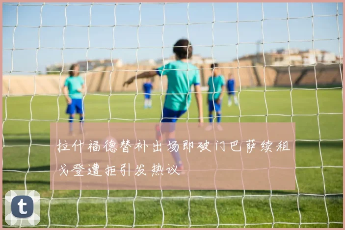 拉什福德替补出场即破门巴萨续租戈登遭拒引发热议