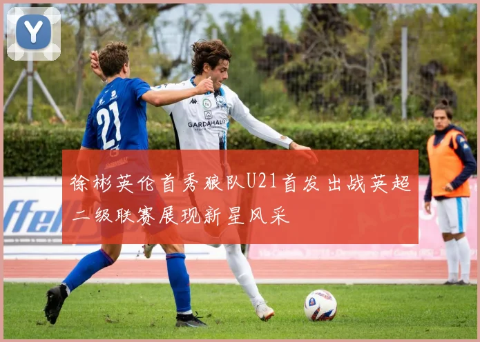徐彬英伦首秀狼队U21首发出战英超二级联赛展现新星风采