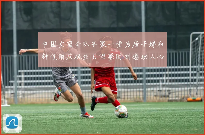 中国女篮全队齐聚一堂为唐子婷和钟佳丽庆祝生日温馨时刻感动人心