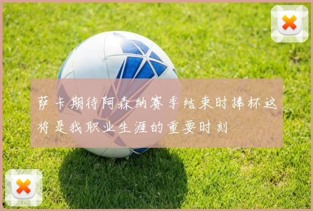 萨卡期待阿森纳赛季结束时捧杯这将是我职业生涯的重要时刻