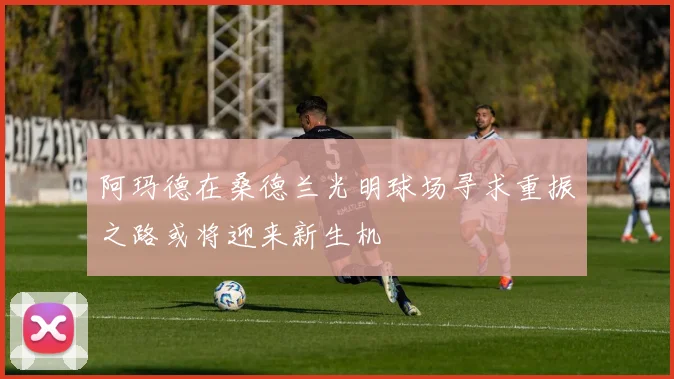 阿玛德在桑德兰光明球场寻求重振之路或将迎来新生机